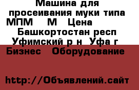 Машина для просеивания муки типа МПМ-800М › Цена ­ 100 000 - Башкортостан респ., Уфимский р-н, Уфа г. Бизнес » Оборудование   